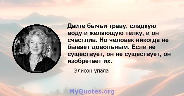 Дайте бычьи траву, сладкую воду и желающую телку, и он счастлив. Но человек никогда не бывает довольным. Если не существует, он не существует, он изобретает их.