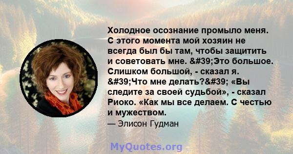 Холодное осознание промыло меня. С этого момента мой хозяин не всегда был бы там, чтобы защитить и советовать мне. 'Это большое. Слишком большой, - сказал я. 'Что мне делать?' «Вы следите за своей судьбой»,