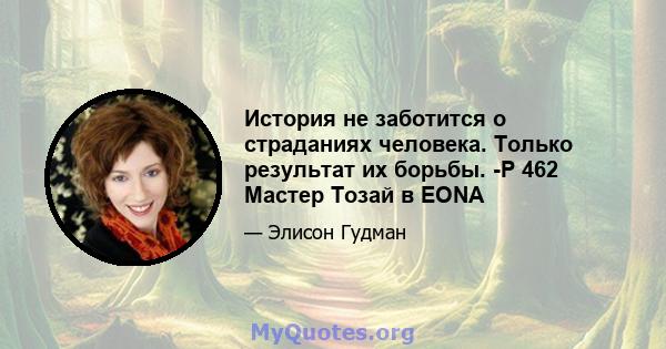 История не заботится о страданиях человека. Только результат их борьбы. -P 462 Мастер Тозай в EONA