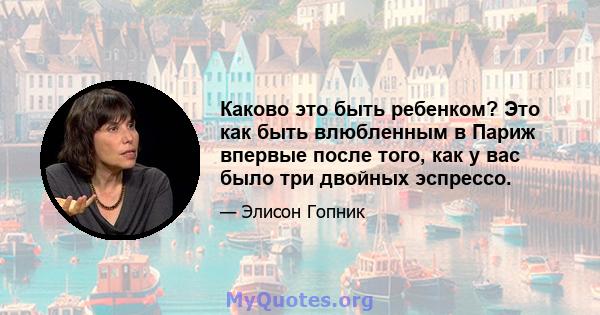 Каково это быть ребенком? Это как быть влюбленным в Париж впервые после того, как у вас было три двойных эспрессо.