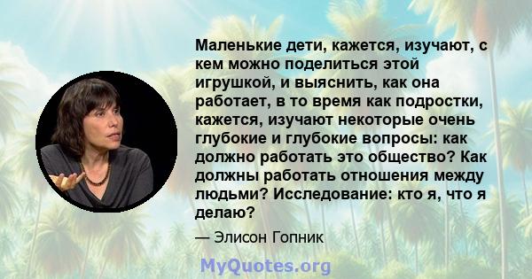 Маленькие дети, кажется, изучают, с кем можно поделиться этой игрушкой, и выяснить, как она работает, в то время как подростки, кажется, изучают некоторые очень глубокие и глубокие вопросы: как должно работать это