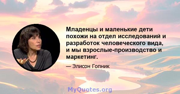 Младенцы и маленькие дети похожи на отдел исследований и разработок человеческого вида, и мы взрослые-производство и маркетинг.