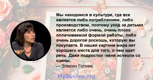 Мы находимся в культуре, где все является либо потреблением, либо производством, поэтому уход за детьми является либо очень, очень плохо оплачиваемой формой работы, либо очень дорогой роскошь, которую вы покупаете. В