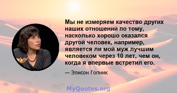 Мы не измеряем качество других наших отношений по тому, насколько хорошо оказался другой человек, например, является ли мой муж лучшим человеком через 10 лет, чем он, когда я впервые встретил его.