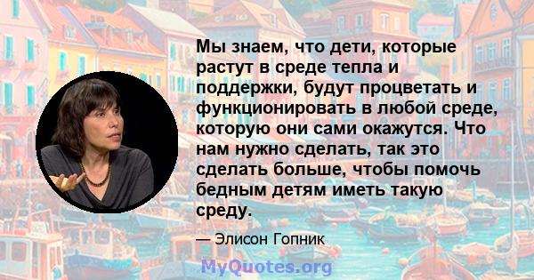 Мы знаем, что дети, которые растут в среде тепла и поддержки, будут процветать и функционировать в любой среде, которую они сами окажутся. Что нам нужно сделать, так это сделать больше, чтобы помочь бедным детям иметь