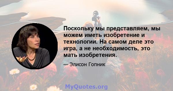 Поскольку мы представляем, мы можем иметь изобретение и технологии. На самом деле это игра, а не необходимость, это мать изобретения.