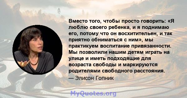 Вместо того, чтобы просто говорить: «Я люблю своего ребенка, и я поднимаю его, потому что он восхитительен, и так приятно обниматься с ним», мы практикуем воспитание привязанности. Мы позволили нашим детям играть на