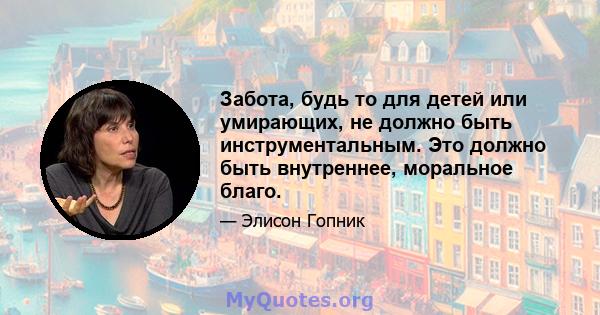 Забота, будь то для детей или умирающих, не должно быть инструментальным. Это должно быть внутреннее, моральное благо.