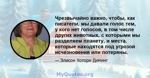 Чрезвычайно важно, чтобы, как писатели, мы давали голос тем, у кого нет голосов, в том числе других животных, с которыми мы разделяем планету, и места, которые находятся под угрозой исчезновения или потеряны.