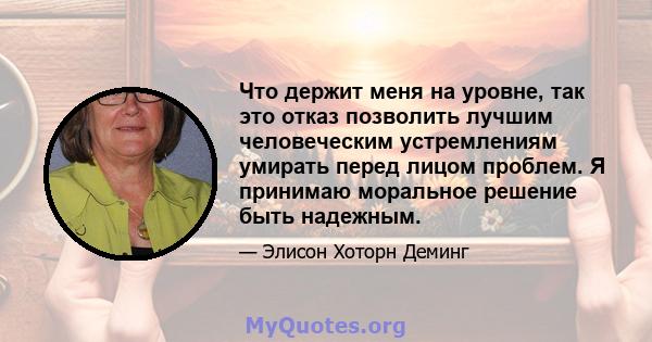 Что держит меня на уровне, так это отказ позволить лучшим человеческим устремлениям умирать перед лицом проблем. Я принимаю моральное решение быть надежным.