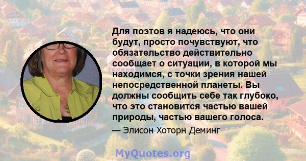 Для поэтов я надеюсь, что они будут, просто почувствуют, что обязательство действительно сообщает о ситуации, в которой мы находимся, с точки зрения нашей непосредственной планеты. Вы должны сообщить себе так глубоко,