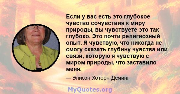 Если у вас есть это глубокое чувство сочувствия к миру природы, вы чувствуете это так глубоко. Это почти религиозный опыт. Я чувствую, что никогда не смогу сказать глубину чувства или связи, которую я чувствую с миром