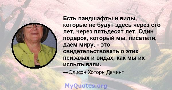 Есть ландшафты и виды, которые не будут здесь через сто лет, через пятьдесят лет. Один подарок, который мы, писатели, даем миру, - это свидетельствовать о этих пейзажах и видах, как мы их испытывали.