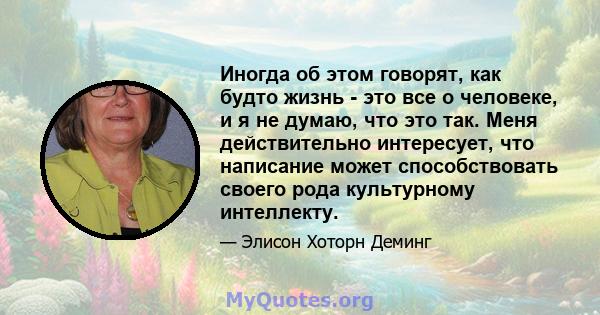 Иногда об этом говорят, как будто жизнь - это все о человеке, и я не думаю, что это так. Меня действительно интересует, что написание может способствовать своего рода культурному интеллекту.