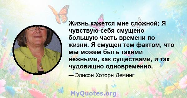 Жизнь кажется мне сложной; Я чувствую себя смущено большую часть времени по жизни. Я смущен тем фактом, что мы можем быть такими нежными, как существами, и так чудовищно одновременно.