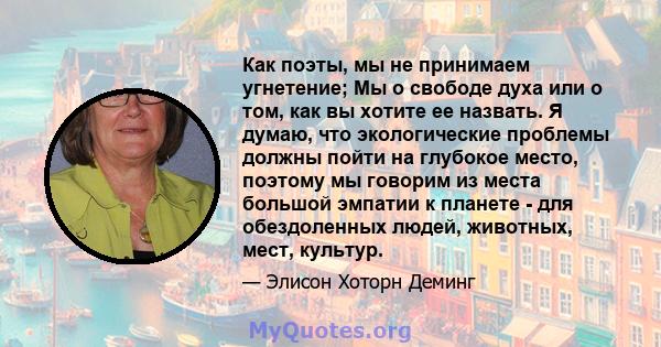 Как поэты, мы не принимаем угнетение; Мы о свободе духа или о том, как вы хотите ее назвать. Я думаю, что экологические проблемы должны пойти на глубокое место, поэтому мы говорим из места большой эмпатии к планете -