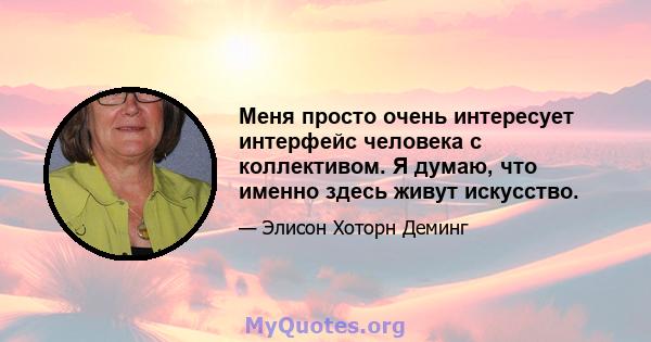 Меня просто очень интересует интерфейс человека с коллективом. Я думаю, что именно здесь живут искусство.