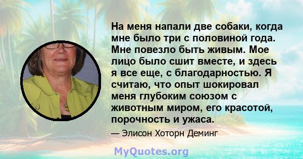 На меня напали две собаки, когда мне было три с половиной года. Мне повезло быть живым. Мое лицо было сшит вместе, и здесь я все еще, с благодарностью. Я считаю, что опыт шокировал меня глубоким союзом с животным миром, 