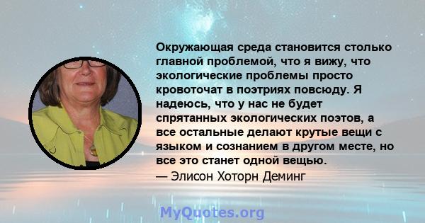 Окружающая среда становится столько главной проблемой, что я вижу, что экологические проблемы просто кровоточат в поэтриях повсюду. Я надеюсь, что у нас не будет спрятанных экологических поэтов, а все остальные делают