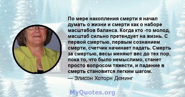 По мере накопления смерти я начал думать о жизни и смерти как о наборе масштабов баланса. Когда кто -то молод, масштаб сильно претендует на жизнь. С первой смертью, первым сознанием смерти, счетчик начинает падать.