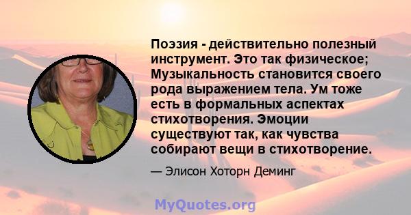 Поэзия - действительно полезный инструмент. Это так физическое; Музыкальность становится своего рода выражением тела. Ум тоже есть в формальных аспектах стихотворения. Эмоции существуют так, как чувства собирают вещи в