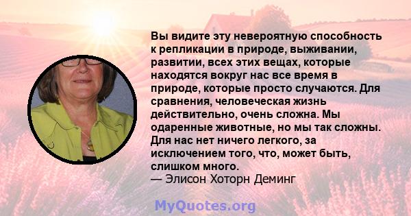 Вы видите эту невероятную способность к репликации в природе, выживании, развитии, всех этих вещах, которые находятся вокруг нас все время в природе, которые просто случаются. Для сравнения, человеческая жизнь