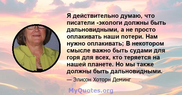 Я действительно думаю, что писатели -экологи должны быть дальновидными, а не просто оплакивать наши потери. Нам нужно оплакивать; В некотором смысле важно быть судами для горя для всех, кто теряется на нашей планете. Но 