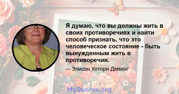 Я думаю, что вы должны жить в своих противоречиях и найти способ признать, что это человеческое состояние - быть вынужденным жить в противоречии.