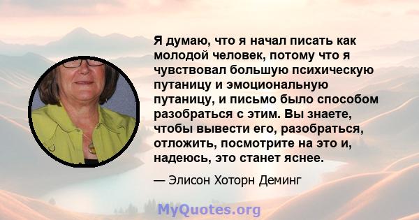 Я думаю, что я начал писать как молодой человек, потому что я чувствовал большую психическую путаницу и эмоциональную путаницу, и письмо было способом разобраться с этим. Вы знаете, чтобы вывести его, разобраться,