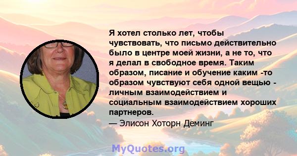 Я хотел столько лет, чтобы чувствовать, что письмо действительно было в центре моей жизни, а не то, что я делал в свободное время. Таким образом, писание и обучение каким -то образом чувствуют себя одной вещью - личным