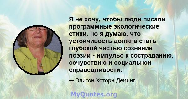 Я не хочу, чтобы люди писали программные экологические стихи, но я думаю, что устойчивость должна стать глубокой частью сознания поэзии - импульс к состраданию, сочувствию и социальной справедливости.