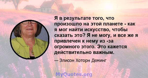 Я в результате того, что произошло на этой планете - как я мог найти искусство, чтобы сказать это? Я не могу, и все же я привлечен к нему из -за огромного этого. Это кажется действительно важным.