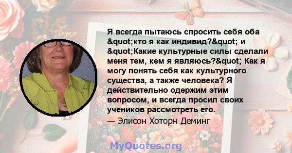 Я всегда пытаюсь спросить себя оба "кто я как индивид?" и "Какие культурные силы сделали меня тем, кем я являюсь?" Как я могу понять себя как культурного существа, а также человека? Я действительно