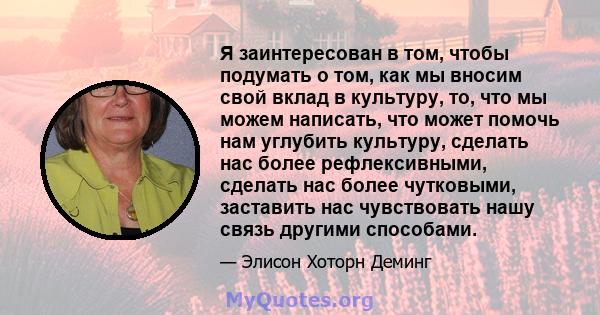 Я заинтересован в том, чтобы подумать о том, как мы вносим свой вклад в культуру, то, что мы можем написать, что может помочь нам углубить культуру, сделать нас более рефлексивными, сделать нас более чутковыми,