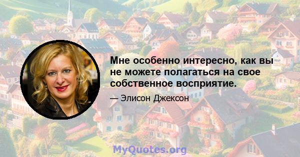 Мне особенно интересно, как вы не можете полагаться на свое собственное восприятие.