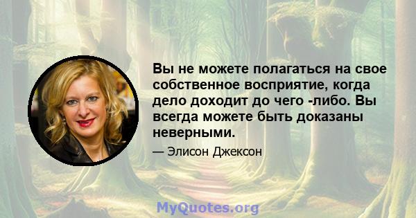 Вы не можете полагаться на свое собственное восприятие, когда дело доходит до чего -либо. Вы всегда можете быть доказаны неверными.