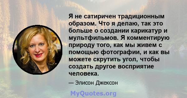 Я не сатиричен традиционным образом. Что я делаю, так это больше о создании карикатур и мультфильмов. Я комментирую природу того, как мы живем с помощью фотографии, и как вы можете скрутить угол, чтобы создать другое