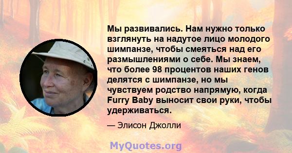 Мы развивались. Нам нужно только взглянуть на надутое лицо молодого шимпанзе, чтобы смеяться над его размышлениями о себе. Мы знаем, что более 98 процентов наших генов делятся с шимпанзе, но мы чувствуем родство