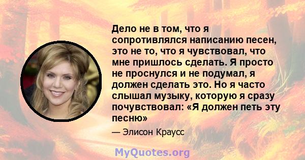 Дело не в том, что я сопротивлялся написанию песен, это не то, что я чувствовал, что мне пришлось сделать. Я просто не проснулся и не подумал, я должен сделать это. Но я часто слышал музыку, которую я сразу