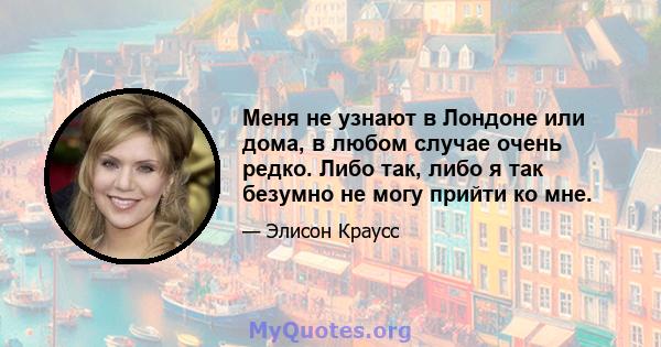 Меня не узнают в Лондоне или дома, в любом случае очень редко. Либо так, либо я так безумно не могу прийти ко мне.