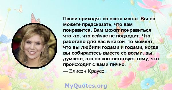 Песни приходят со всего места. Вы не можете предсказать, что вам понравится. Вам может понравиться что -то, что сейчас не подходит. Что работало для вас в какой -то момент, что вы любили годами и годами, когда вы