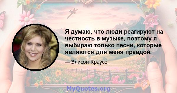 Я думаю, что люди реагируют на честность в музыке, поэтому я выбираю только песни, которые являются для меня правдой.