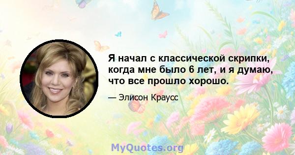 Я начал с классической скрипки, когда мне было 6 лет, и я думаю, что все прошло хорошо.