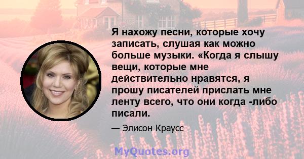 Я нахожу песни, которые хочу записать, слушая как можно больше музыки. «Когда я слышу вещи, которые мне действительно нравятся, я прошу писателей прислать мне ленту всего, что они когда -либо писали.