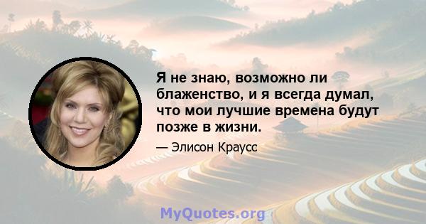 Я не знаю, возможно ли блаженство, и я всегда думал, что мои лучшие времена будут позже в жизни.