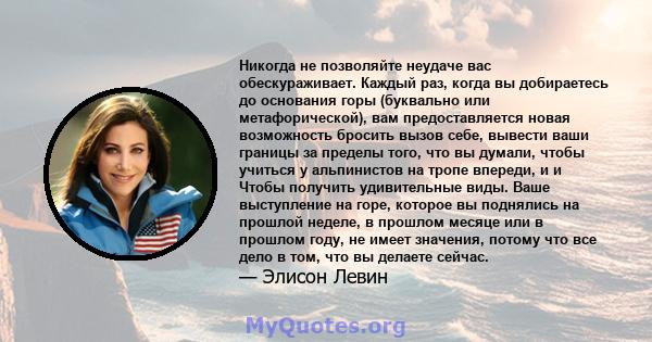 Никогда не позволяйте неудаче вас обескураживает. Каждый раз, когда вы добираетесь до основания горы (буквально или метафорической), вам предоставляется новая возможность бросить вызов себе, вывести ваши границы за