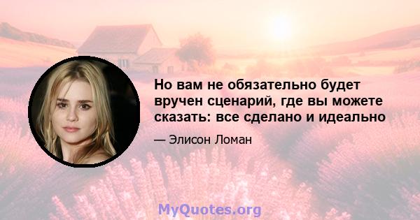 Но вам не обязательно будет вручен сценарий, где вы можете сказать: все сделано и идеально