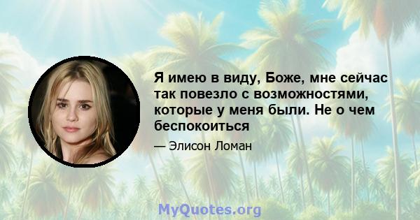 Я имею в виду, Боже, мне сейчас так повезло с возможностями, которые у меня были. Не о чем беспокоиться