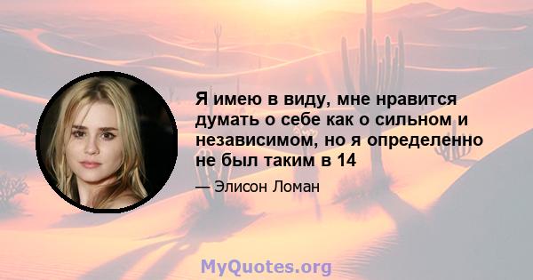 Я имею в виду, мне нравится думать о себе как о сильном и независимом, но я определенно не был таким в 14