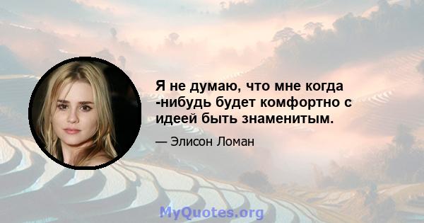 Я не думаю, что мне когда -нибудь будет комфортно с идеей быть знаменитым.